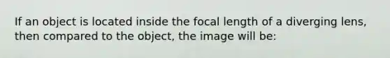 If an object is located inside the focal length of a diverging lens, then compared to the object, the image will be: