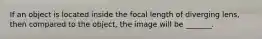 If an object is located inside the focal length of diverging lens, then compared to the object, the image will be _______.