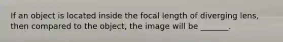 If an object is located inside the focal length of diverging lens, then compared to the object, the image will be _______.