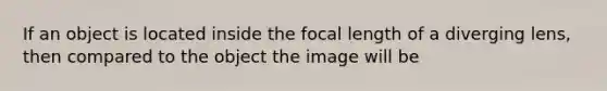 If an object is located inside the focal length of a diverging lens, then compared to the object the image will be