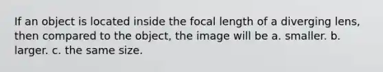 If an object is located inside the focal length of a diverging lens, then compared to the object, the image will be a. smaller. b. larger. c. the same size.