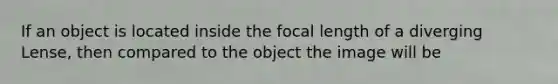 If an object is located inside the focal length of a diverging Lense, then compared to the object the image will be