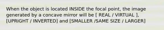 When the object is located INSIDE the focal point, the image generated by a concave mirror will be [ REAL / VIRTUAL ], [UPRIGHT / INVERTED] and [SMALLER /SAME SIZE / LARGER]