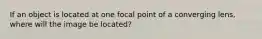 If an object is located at one focal point of a converging lens, where will the image be located?