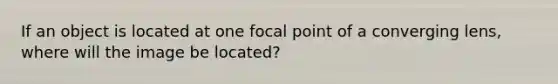 If an object is located at one focal point of a converging lens, where will the image be located?