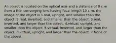 An object is located on the optical axis and a distance of 8 c m from a thin converging lens having focal length 10 c m. the image of the object is 1.real, upright, and smaller than the object. 2.real, inverted, and smaller than the object. 3.real, inverted, and larger than the object. 4.virtual, upright, and smaller than the object. 5.virtual, inverted, and larger than the object. 6.virtual, upright, and larger than the object. 7.None of the above.