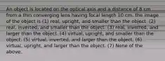 An object is located on the optical axis and a distance of 8 cm from a thin converging lens having focal length 10 cm. the image of the object is (1) real, upright, and smaller than the object. (2) real, inverted, and smaller than the object. (3) real, inverted, and larger than the object. (4) virtual, upright, and smaller than the object. (5) virtual, inverted, and larger than the object. (6) virtual, upright, and larger than the object. (7) None of the above.