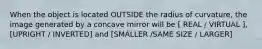 When the object is located OUTSIDE the radius of curvature, the image generated by a concave mirror will be [ REAL / VIRTUAL ], [UPRIGHT / INVERTED] and [SMALLER /SAME SIZE / LARGER]