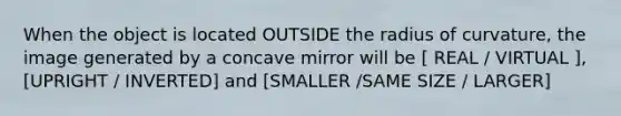 When the object is located OUTSIDE the radius of curvature, the image generated by a concave mirror will be [ REAL / VIRTUAL ], [UPRIGHT / INVERTED] and [SMALLER /SAME SIZE / LARGER]