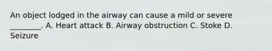 An object lodged in the airway can cause a mild or severe ________. A. Heart attack B. Airway obstruction C. Stoke D. Seizure