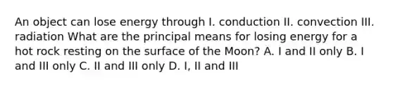 An object can lose energy through I. conduction II. convection III. radiation What are the principal means for losing energy for a hot rock resting on the surface of the Moon? A. I and II only B. I and III only C. II and III only D. I, II and III