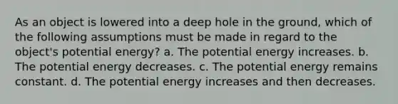 As an object is lowered into a deep hole in the ground, which of the following assumptions must be made in regard to the object's potential energy? a. The potential energy increases. b. The potential energy decreases. c. The potential energy remains constant. d. The potential energy increases and then decreases.