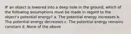 IF an object is lowered into a deep hole in the ground, which of the following assumptions must be made in regard to the object's potential energy? a. The potential energy increases b. The potential energy decreases c. The potential energy remains constant d. None of the above