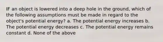 IF an object is lowered into a deep hole in the ground, which of the following assumptions must be made in regard to the object's potential energy? a. The potential energy increases b. The potential energy decreases c. The potential energy remains constant d. None of the above