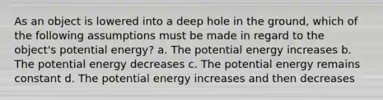 As an object is lowered into a deep hole in the ground, which of the following assumptions must be made in regard to the object's potential energy? a. The potential energy increases b. The potential energy decreases c. The potential energy remains constant d. The potential energy increases and then decreases