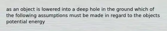 as an object is lowered into a deep hole in the ground which of the following assumptions must be made in regard to the objects potential energy