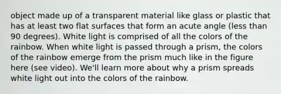 object made up of a transparent material like glass or plastic that has at least two flat surfaces that form an acute angle (less than 90 degrees). White light is comprised of all the colors of the rainbow. When white light is passed through a prism, the colors of the rainbow emerge from the prism much like in the figure here (see video). We'll learn more about why a prism spreads white light out into the colors of the rainbow.