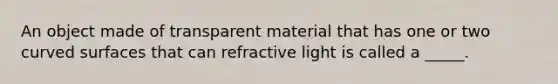 An object made of transparent material that has one or two curved surfaces that can refractive light is called a _____.