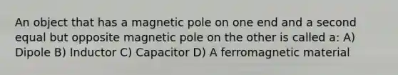 An object that has a magnetic pole on one end and a second equal but opposite magnetic pole on the other is called a: A) Dipole B) Inductor C) Capacitor D) A ferromagnetic material