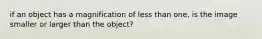 if an object has a magnification of less than one, is the image smaller or larger than the object?