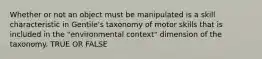 Whether or not an object must be manipulated is a skill characteristic in Gentile's taxonomy of motor skills that is included in the "environmental context" dimension of the taxonomy. TRUE OR FALSE