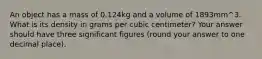 An object has a mass of 0.124kg and a volume of 1893mm^3. What is its density in grams per cubic centimeter? Your answer should have three significant figures (round your answer to one decimal place).