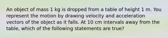 An object of mass 1 kg is dropped from a table of height 1 m. You represent the motion by drawing velocity and acceleration vectors of the object as it falls. At 10 cm intervals away from the table, which of the following statements are true?