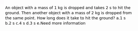 An object with a mass of 1 kg is dropped and takes 2 s to hit the ground. Then another object with a mass of 2 kg is dropped from the same point. How long does it take to hit the ground? a.1 s b.2 s c.4 s d.3 s e.Need more information