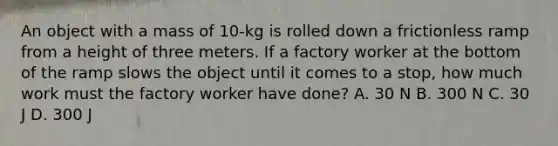 An object with a mass of 10-kg is rolled down a frictionless ramp from a height of three meters. If a factory worker at the bottom of the ramp slows the object until it comes to a stop, how much work must the factory worker have done? A. 30 N B. 300 N C. 30 J D. 300 J