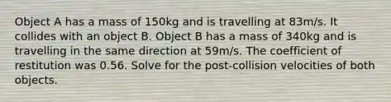 Object A has a mass of 150kg and is travelling at 83m/s. It collides with an object B. Object B has a mass of 340kg and is travelling in the same direction at 59m/s. The coefficient of restitution was 0.56. Solve for the post-collision velocities of both objects.