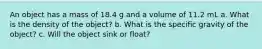 An object has a mass of 18.4 g and a volume of 11.2 mL a. What is the density of the object? b. What is the specific gravity of the object? c. Will the object sink or float?