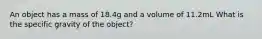 An object has a mass of 18.4g and a volume of 11.2mL What is the specific gravity of the object?