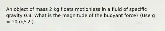 An object of mass 2 kg floats motionless in a fluid of specific gravity 0.8. What is the magnitude of the buoyant force? (Use g = 10 m/s2.)