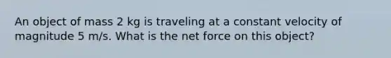 An object of mass 2 kg is traveling at a constant velocity of magnitude 5 m/s. What is the net force on this object?