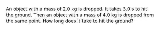 An object with a mass of 2.0 kg is dropped. It takes 3.0 s to hit the ground. Then an object with a mass of 4.0 kg is dropped from the same point. How long does it take to hit the ground?