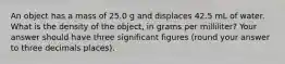 An object has a mass of 25.0 g and displaces 42.5 mL of water. What is the density of the object, in grams per milliliter? Your answer should have three significant figures (round your answer to three decimals places).