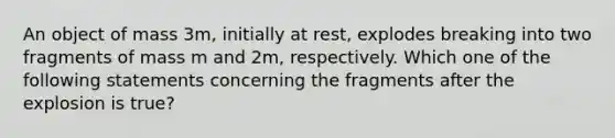 An object of mass 3m, initially at rest, explodes breaking into two fragments of mass m and 2m, respectively. Which one of the following statements concerning the fragments after the explosion is true?