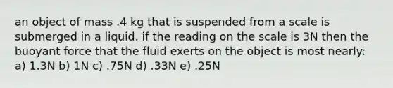 an object of mass .4 kg that is suspended from a scale is submerged in a liquid. if the reading on the scale is 3N then the buoyant force that the fluid exerts on the object is most nearly: a) 1.3N b) 1N c) .75N d) .33N e) .25N