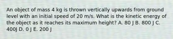 An object of mass 4 kg is thrown vertically upwards from ground level with an initial speed of 20 m/s. What is the kinetic energy of the object as it reaches its maximum height? A. 80 J B. 800 J C. 400J D. 0 J E. 200 J