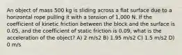 An object of mass 500 kg is sliding across a flat surface due to a horizontal rope pulling it with a tension of 1,000 N. If the coefficient of kinetic friction between the block and the surface is 0.05, and the coefficient of static friction is 0.09, what is the acceleration of the object? A) 2 m/s2 B) 1.95 m/s2 C) 1.5 m/s2 D) 0 m/s