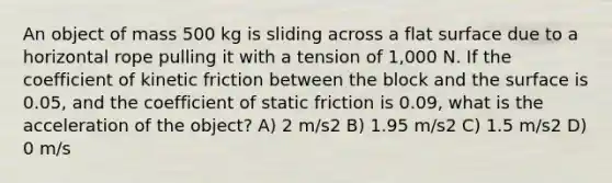 An object of mass 500 kg is sliding across a <a href='https://www.questionai.com/knowledge/kOWiejdjxQ-flat-surface' class='anchor-knowledge'>flat surface</a> due to a horizontal rope pulling it with a tension of 1,000 N. If the coefficient of kinetic friction between the block and the surface is 0.05, and the coefficient of static friction is 0.09, what is the acceleration of the object? A) 2 m/s2 B) 1.95 m/s2 C) 1.5 m/s2 D) 0 m/s