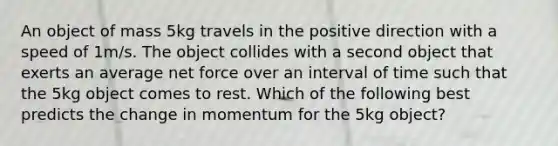 An object of mass 5kg travels in the positive direction with a speed of 1m/s. The object collides with a second object that exerts an average net force over an interval of time such that the 5kg object comes to rest. Which of the following best predicts the change in momentum for the 5kg object?