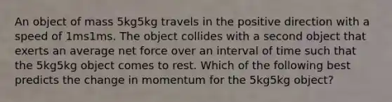 An object of mass 5kg5kg travels in the positive direction with a speed of 1ms1ms. The object collides with a second object that exerts an average net force over an interval of time such that the 5kg5kg object comes to rest. Which of the following best predicts the change in momentum for the 5kg5kg object?