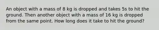 An object with a mass of 8 kg is dropped and takes 5s to hit the ground. Then another object with a mass of 16 kg is dropped from the same point. How long does it take to hit the ground?