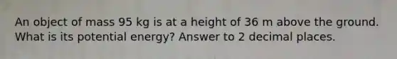 An object of mass 95 kg is at a height of 36 m above the ground. What is its potential energy? Answer to 2 decimal places.