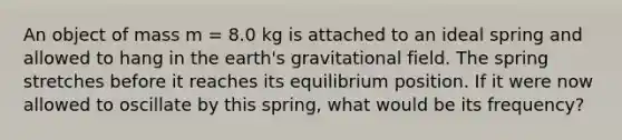 An object of mass m = 8.0 kg is attached to an ideal spring and allowed to hang in the earth's gravitational field. The spring stretches before it reaches its equilibrium position. If it were now allowed to oscillate by this spring, what would be its frequency?