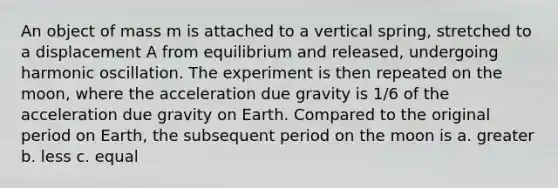 An object of mass m is attached to a vertical spring, stretched to a displacement A from equilibrium and released, undergoing harmonic oscillation. The experiment is then repeated on the moon, where the acceleration due gravity is 1/6 of the acceleration due gravity on Earth. Compared to the original period on Earth, the subsequent period on the moon is a. greater b. less c. equal