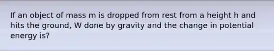 If an object of mass m is dropped from rest from a height h and hits the ground, W done by gravity and the change in potential energy is?