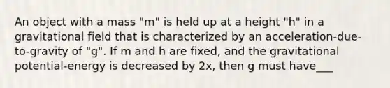 An object with a mass "m" is held up at a height "h" in a gravitational field that is characterized by an acceleration-due-to-gravity of "g". If m and h are fixed, and the gravitational potential-energy is decreased by 2x, then g must have___