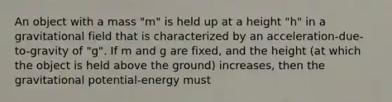 An object with a mass "m" is held up at a height "h" in a gravitational field that is characterized by an acceleration-due-to-gravity of "g". If m and g are fixed, and the height (at which the object is held above the ground) increases, then the gravitational potential-energy must